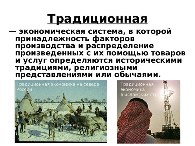 Традиционная — экономическая система, в которой принадлежность факторов производства и распределение произведенных с их помощью товаров и услуг определяются историческими традициями, религиозными представлениями или обычаями.  Традиционная экономика на севере России Традиционная экономика  в исламских странах 