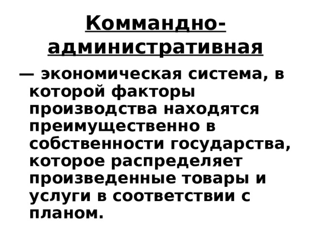Коммандно-административная — экономическая система, в которой факторы производства находятся преимущественно в собственности государства, которое распределяет произведенные товары и услуги в соответствии с планом.  