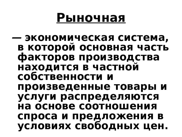 Рыночная — экономическая система, в которой основная часть факторов  производства находится в частной собственности и произведенные товары и услуги распределяются на основе соотношения спроса  и предложения в условиях свободных цен. 
