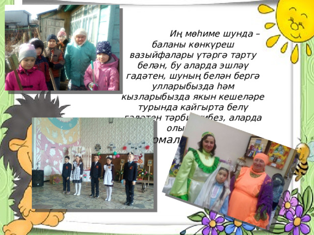  Иң мөһиме шунда – баланы көнкүреш вазыйфалары үтәргә тарту белән, бу аларда эшләү гадәтен, шуның белән бергә улларыбызда һәм кызларыбызда якын кешеләре турында кайгырта белү гадәтен тәрбиялибез, аларда олы хисләр формалаштырабыз. 
