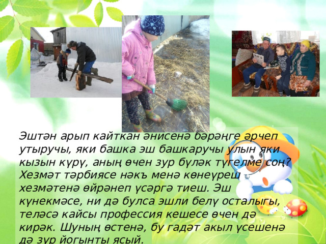 Эштән арып кайткан әнисенә бәрәңге әрчеп утыручы, яки башка эш башкаручы улын яки кызын күрү, аның өчен зур бүләк түгелме соң? Хезмәт тәрбиясе нәкъ менә көнеүреш хезмәтенә өйрәнеп үсәргә тиеш. Эш күнекмәсе, ни дә булса эшли белү осталыгы, теләсә кайсы профессия кешесе өчен дә кирәк. Шуның өстенә, бу гадәт акыл үсешенә дә зур йогынты ясый. 