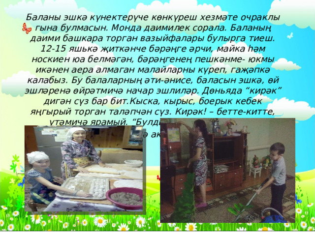 Баланы эшкә күнектерүче көнкүреш хезмәте очраклы гына булмасын. Монда даимилек сорала. Баланың даими башкара торган вазыйфалары булырга тиеш. 12-15 яшькә җиткәнче бәрәңге әрчи, майка һәм носкиен юа белмәгән, бәрәңгенең пешкәнме- юкмы икәнен аера алмаган малайларны күреп, гаҗәпкә калабыз. Бу балаларның әти-әнисе, баласын эшкә, өй эшләренә өйрәтмичә начар эшлиләр. Дөньяда “кирәк” дигән сүз бар бит.Кыска, кырыс, боерык кебек яңгырый торган таләпчән сүз. Кирәк! – бетте-китте, үтәмичә ярамый. “Булдыра алмыйм” дип тә, “теләмим” дип тә аклана алмыйсың . 