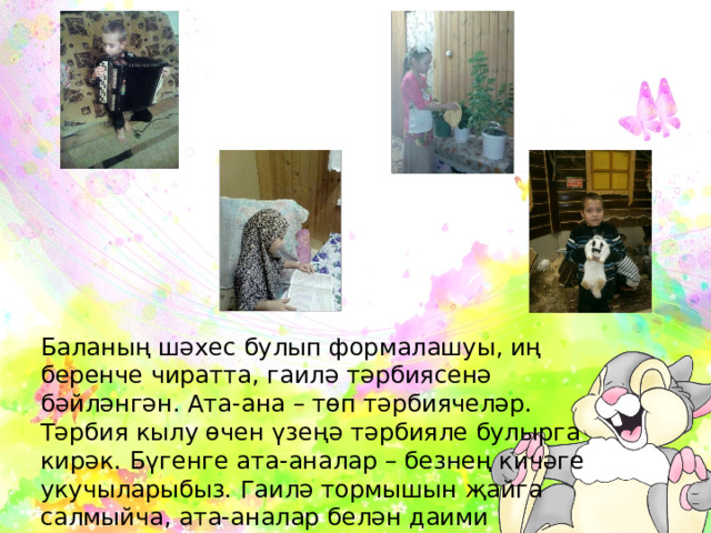Баланың шәхес булып формалашуы, иң беренче чиратта, гаилә тәрбиясенә бәйләнгән. Ата-ана – төп тәрбиячеләр. Тәрбия кылу өчен үзеңә тәрбияле булырга кирәк. Бүгенге ата-аналар – безнең кичәге укучыларыбыз. Гаилә тормышын җайга салмыйча, ата-аналар белән даими эшләмичә, тәрбия эшендә уңышларга ирешү мөмкин түгел. 