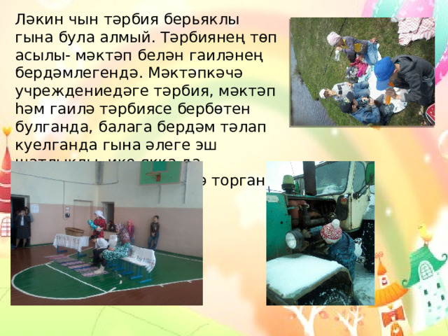 Ләкин чын тәрбия берьяклы гына була алмый. Тәрбиянең төп асылы- мәктәп белән гаиләнең бердәмлегендә. Мәктәпкәчә учреждениедәге тәрбия, мәктәп һәм гаилә тәрбиясе бербөтен булганда, балага бердәм тәлап куелганда гына әлеге эш шатлыклы, ике якка да канәгатьләнү хисе бирә торган һәм уңышлы була ала. 