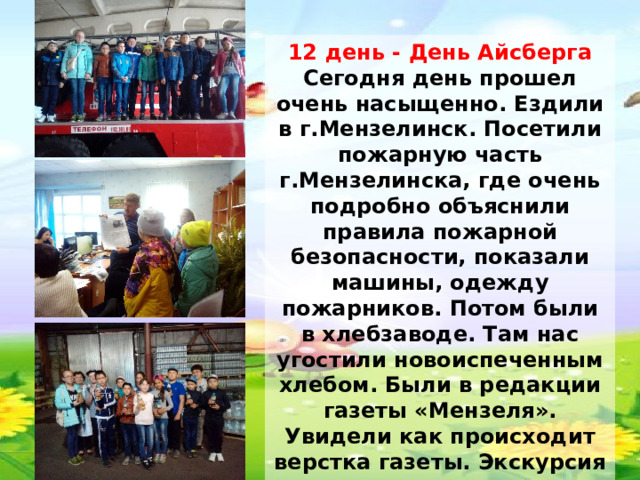 12 день - День Айсберга Сегодня день прошел очень насыщенно. Ездили в г.Мензелинск. Посетили пожарную часть г.Мензелинска, где очень подробно объяснили правила пожарной безопасности, показали машины, одежду пожарников. Потом были в хлебзаводе. Там нас угостили новоиспеченным хлебом. Были в редакции газеты «Мензеля». Увидели как происходит верстка газеты. Экскурсия в торгово-производственную фирму «Изыскатель» тоже очень понравилась детям. В конце экскурсии нас угостили лимонадом. 