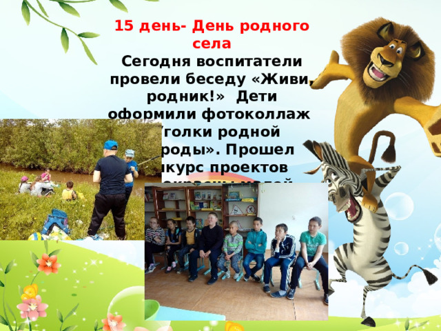 15 день- День родного села Сегодня воспитатели провели беседу «Живи, родник!» Дети оформили фотоколлаж «Уголки родной природы». Прошел конкурс проектов «Прекрасны малой родины черты». 