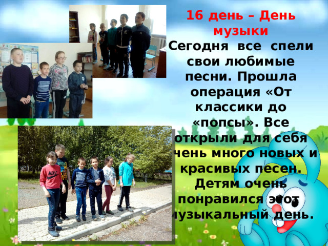 16 день – День музыки Сегодня все спели свои любимые песни. Прошла операция «От классики до «попсы». Все открыли для себя очень много новых и красивых песен. Детям очень понравился этот музыкальный день. 