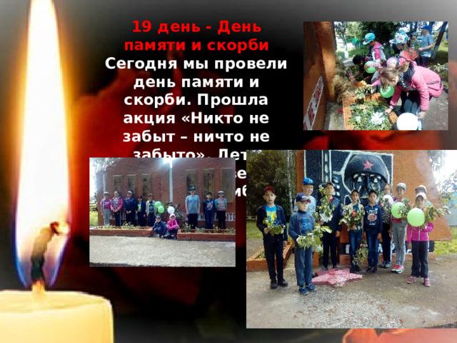 19 день - День памяти и скорби Сегодня мы провели день памяти и скорби. Прошла акция «Никто не забыт – ничто не забыто». Дети возложили цветы к памятнику погибших воинов. 