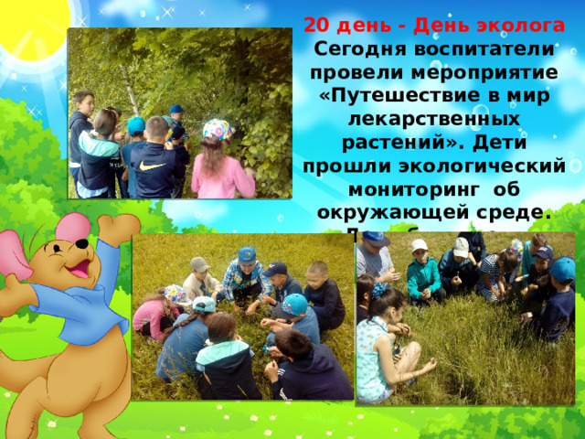 20 день - День эколога Сегодня воспитатели провели мероприятие «Путешествие в мир лекарственных растений». Дети прошли экологический мониторинг об окружающей среде. День был очень насыщенным. 