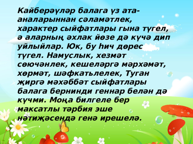 Кайберәүләр балага үз ата-аналарыннан сәламәтлек, характер сыйфатлары гына түгел, ә аларның әхлак йөзе дә күчә дип уйлыйлар. Юк, бу һич дөрес түгел. Намуслык, хезмәт сөючәнлек, кешеләргә мәрхәмәт, хөрмәт, шәфкатьлелек, Туган җиргә мәхәббәт сыйфатлары балага бернинди геннар белән дә күчми. Моңа билгеле бер максатлы тәрбия эше нәтиҗәсендә генә ирешелә. 