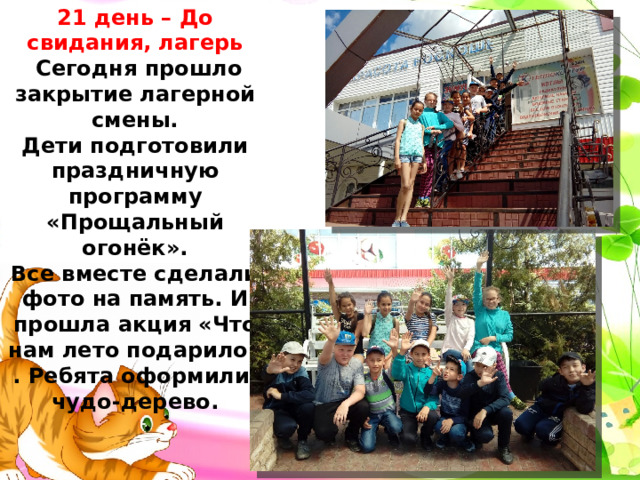 21 день – До свидания, лагерь  Сегодня прошло закрытие лагерной смены. Дети подготовили праздничную программу «Прощальный огонёк». Все вместе сделали фото на память. И прошла акция «Что нам лето подарило» . Ребята оформили чудо-дерево. 