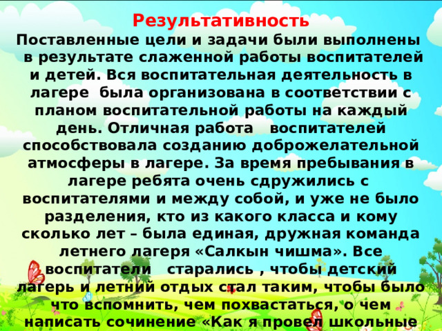 Результативность Поставленные цели и задачи были выполнены в результате слаженной работы воспитателей и детей. Вся воспитательная деятельность в лагере была организована в соответствии с планом воспитательной работы на каждый день. Отличная работа воспитателей способствовала созданию доброжелательной атмосферы в лагере. За время пребывания в лагере ребята очень сдружились с воспитателями и между собой, и уже не было разделения, кто из какого класса и кому сколько лет – была единая, дружная команда летнего лагеря «Салкын чишма». Все воспитатели старались , чтобы детский лагерь и летний отдых стал таким, чтобы было что вспомнить, чем похвастаться, о чем написать сочинение «Как я провел школьные каникулы». Уверены, июнь в лагере «Салкын чишма» для учеников нашей школы стал ярким, полезным и веселым.  