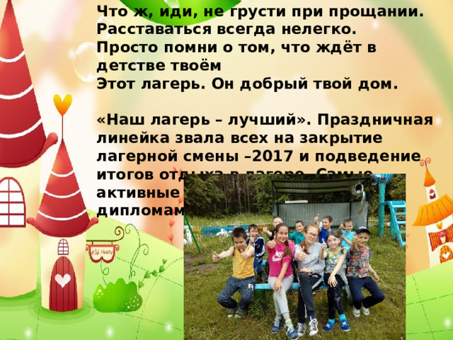 Что ж, иди, не грусти при прощании.  Расставаться всегда нелегко.  Просто помни о том, что ждёт в детстве твоём  Этот лагерь. Он добрый твой дом.   «Наш лагерь – лучший». Праздничная линейка звала всех на закрытие лагерной смены –2017 и подведение итогов отдыха в лагере. Самые активные были награждены дипломами.  