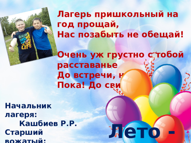 Лагерь пришкольный на год прощай, Нас позабыть не обещай! Очень уж грустно с тобой расставанье До встречи, наш лагерь! Пока! До свиданья!!! Начальник лагеря: Кашбиев Р.Р. Старший вожатый: Ахметзянова Э.М. Лето - 2017  