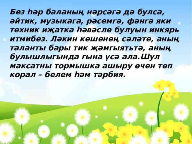 Без һәр баланың нәрсәгә дә булса, әйтик, музыкага, рәсемгә, фәнгә яки техник иҗатка һәвәсле булуын инкярь итмибез. Ләкин кешенең сәләте, аның таланты бары тик җәмгыятьтә, аның булышлыгында гына үсә ала.Шул максатны тормышка ашыру өчен төп корал – белем һәм тәрбия.  