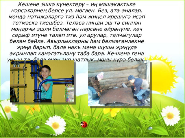 Кешене эшкә күнектерү – иң мәшакактьле нәрсәләрнең берсе ул, мөгаен. Без, ата-аналар, монда нәтиҗәләргә тиз һәм җиңел ирешүгә исәп тотмаска тиешбез. Теләсә нинди эш тә синнән моңарчы эшли белмәгән нәрсәне өйрәнүне, көч сарыф итүне таләп итә, ул арулар, талчыгулар белән бәйле. Авырлыкларны һәм белмәгәнлекне җиңә барып, бала нәкъ менә шушы җиңүдә акрынлап канәгатьләнү таба бара. Кечкенә генә уңыш та, бала өчен зур шатлык, моны күрә белик. 