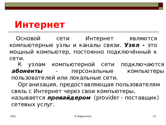 Интернет Основой сети Интернет являются компьютерные узлы и каналы связи. Узел - это мощный компьютер, постоянно подключённый к сети. К узлам компьютерной сети подключаются абоненты - персональные компьютеры пользователей или локальные сети. Организация, предоставляющая пользователям связь с Интернет через свои компьютеры, называется провайдером  (provider - поставщик) сетевых услуг. 2022 © Bolgova N.A.  
