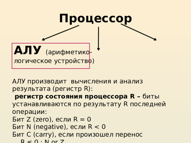 Процессор АЛУ (арифметико-логическое устройство)  АЛУ производит вычисления и анализ результата (регистр R):  регистр состояния процессора R – биты устанавливаются по результату R последней операции: Бит Z (zero), если R = 0 Бит N (negative), если R Бит C (carry), если произошел перенос  R ≤ 0 : N or Z  R ≥ 0 : not N 