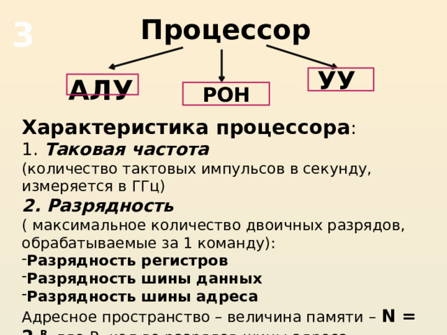 Процессор 3 УУ АЛУ  РОН Характеристика процессора : 1. Таковая частота (количество тактовых импульсов в секунду, измеряется в ГГц) 2. Разрядность ( максимальное количество двоичных разрядов, обрабатываемые за 1 команду): Разрядность регистров Разрядность шины данных Разрядность шины адреса Адресное пространство – величина памяти – N = 2 R , где R- кол-во разрядов шины адреса 
