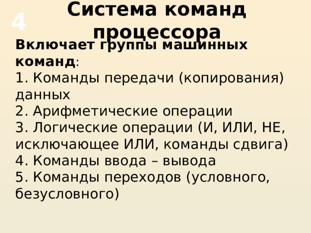 Система команд процессора 4 Включает группы машинных команд : 1. Команды передачи (копирования) данных 2. Арифметические операции 3. Логические операции (И, ИЛИ, НЕ, исключающее ИЛИ, команды сдвига) 4. Команды ввода – вывода 5. Команды переходов (условного, безусловного) 
