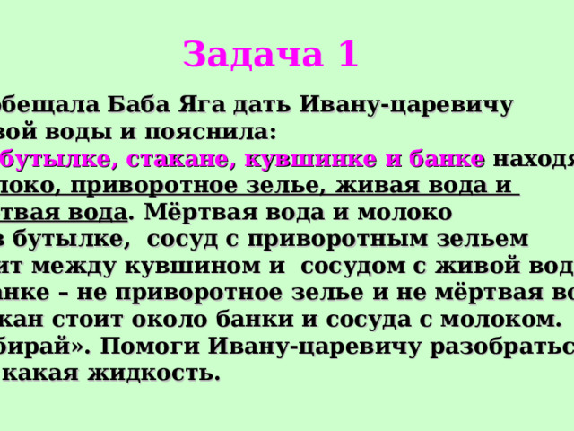 Задача 1 Пообещала Баба Яга дать Ивану-царевичу живой воды и пояснила: « В бутылке, стакане, кувшинке и банке находятся  молоко, приворотное зелье, живая вода и мёртвая вода . Мёртвая вода и молоко не в бутылке,  сосуд с приворотным зельем стоит между кувшином и сосудом с живой водой, в банке – не приворотное зелье и не мёртвая вода. Стакан стоит около банки и сосуда с молоком. Выбирай». Помоги Ивану-царевичу разобраться, где какая жидкость.  