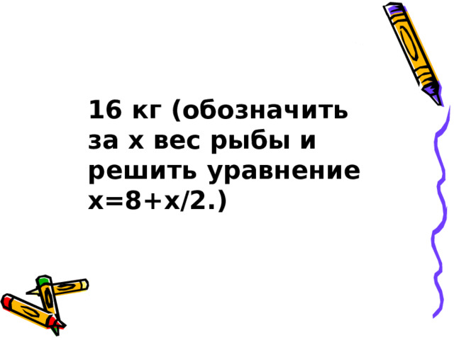 16 кг (обозначить за х вес рыбы и решить уравнение х=8+х/2.) 