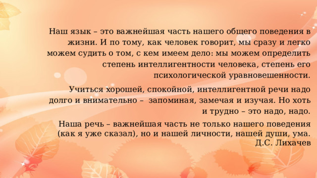 Наш язык – это важнейшая часть нашего общего поведения в жизни. И по тому, как человек говорит, мы сразу и легко можем судить о том, с кем имеем дело: мы можем определить степень интеллигентности человека, степень его психологической уравновешенности. Учиться хорошей, спокойной, интеллигентной речи надо долго и внимательно –  запоминая, замечая и изучая. Но хоть и трудно – это надо, надо. Наша речь – важнейшая часть не только нашего поведения (как я уже сказал), но и нашей личности, нашей души, ума. Д.С. Лихачев 
