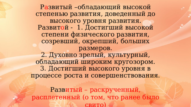 Р а звитый –обладающий высокой степенью развития, доведенный до высокого уровня развития.  Развит о й - 1. Достигший высокой степени физического развития, созревший, окрепший, больших размеров.  2. Духовно зрелый, культурный, обладающий широким кругозором.  3. Достигший высокого уровня в процессе роста и совершенствования. Разв итый – раскрученный, расплетенный (о том, что ранее было свито) 