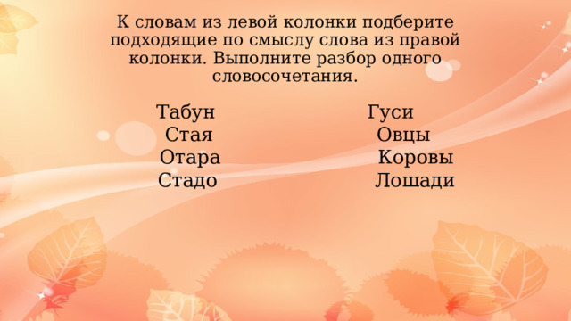 К словам из левой колонки подберите подходящие по смыслу слова из правой колонки. Выполните разбор одного словосочетания. Табун Гуси  Стая Овцы  Отара Коровы  Стадо Лошади 
