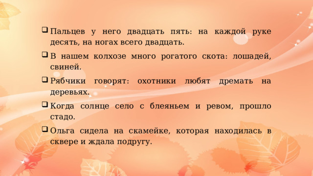 Пальцев у него двадцать пять: на каждой руке десять, на ногах всего двадцать. В нашем колхозе много рогатого скота: лошадей, свиней. Рябчики говорят: охотники любят дремать на деревьях. Когда солнце село с блеяньем и ревом, прошло стадо. Ольга сидела на скамейке, которая находилась в сквере и ждала подругу. 