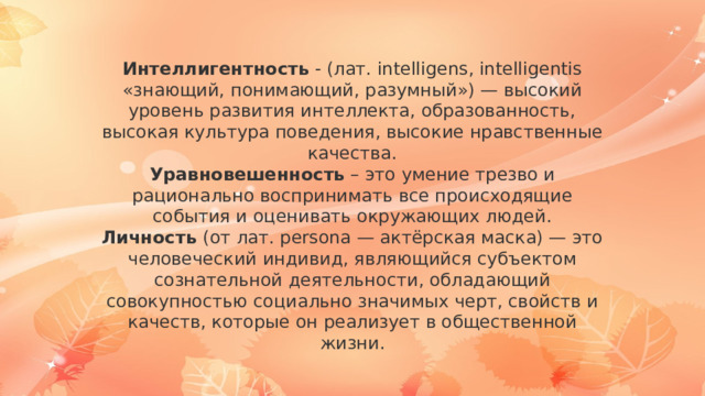 Интеллигентность - (лат. intelligens, intelligentis «знающий, понимающий, разумный») — высокий уровень развития интеллекта, образованность, высокая культура поведения, высокие нравственные качества. Уравновешенность – это умение трезво и рационально воспринимать все происходящие события и оценивать окружающих людей. Личность (от лат. persona — актёрская маска) — это человеческий индивид, являющийся субъектом сознательной деятельности, обладающий совокупностью социально значимых черт, свойств и качеств, которые он реализует в общественной жизни. 