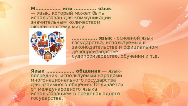 М……………. или ………….. язык — язык, который может быть использован для коммуникации значительным количеством людей по всему миру. …………… . язык - основной язык государства, используемый в законодательстве и официальном делопроизводстве, судопроизводстве, обучении и т.д. Язык ……………… общения — язык-посредник, используемый народами многонационального государства для взаимного общения. Отличается от международного языка использованием в пределах одного государства. 