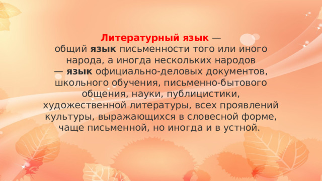 Литературный   язык   — общий  язык  письменности того или иного народа, а иногда нескольких народов —  язык  официально-деловых документов, школьного обучения, письменно-бытового общения, науки, публицистики, художественной литературы, всех проявлений культуры, выражающихся в словесной форме, чаще письменной, но иногда и в устной. 