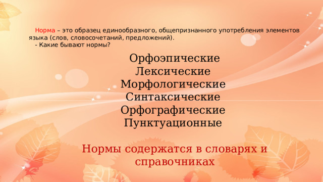 Норма – это образец единообразного, общепризнанного употребления элементов языка (слов, словосочетаний, предложений). - Какие бывают нормы? Орфоэпические Лексические Морфологические Синтаксические Орфографические Пунктуационные Нормы содержатся в словарях и справочниках 