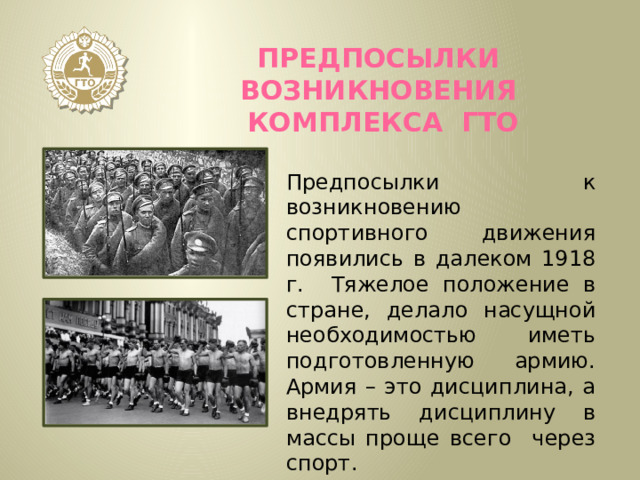 Предпосылки возникновения комплекса ГТО Предпосылки к возникновению спортивного движения появились в далеком 1918 г. Тяжелое положение в стране, делало насущной необходимостью иметь подготовленную армию. Армия – это дисциплина, а внедрять дисциплину в массы проще всего через спорт.  