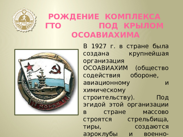 Рождение комплекса ГТО под крылом ОСОАВИАХИМА В 1927 г. в стране была создана крупнейшая организация ОСОАВИАХИМ (общество содействия обороне, авиационному и химическому строительству). Под эгидой этой организации в стране массово строятся стрельбища, тиры, создаются аэроклубы и военно-спортивные кружки. 