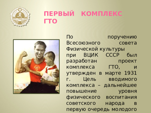 Первый комплекс ГТО По поручению Всесоюзного совета Физической культуры при ВЦИК СССР был разработан проект комплекса ГТО, и утвержден в марте 1931 г. Цель вводимого комплекса – дальнейшее повышение уровня физического воспитания советского народа в первую очередь молодого поколения. 
