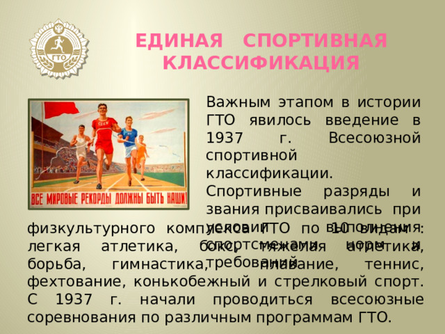 ЕДИНАЯ СПОРТИВНАЯ КЛАССИФИКАЦИЯ Важным этапом в истории ГТО явилось введение в 1937 г. Всесоюзной спортивной классификации. Спортивные разряды и звания присваивались при условии выполнения спортсменами норм и требований физкультурного комплекса ГТО по 10 видам : легкая атлетика, бокс, тяжелая атлетика, борьба, гимнастика, плавание, теннис, фехтование, конькобежный и стрелковый спорт. С 1937 г. начали проводиться всесоюзные соревнования по различным программам ГТО. 