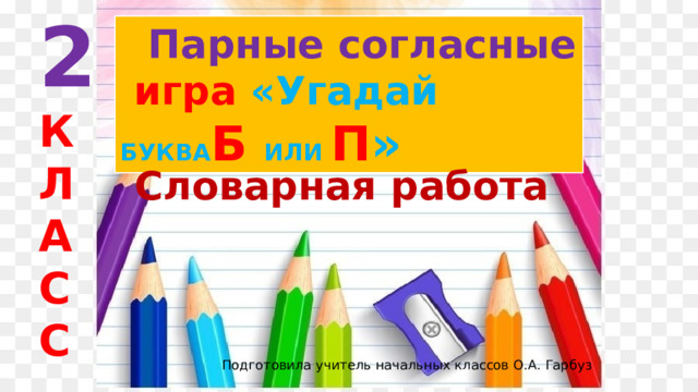 2 К Л А С С  Парные согласные  игра  «Угадай БУКВА Б ИЛИ П »  Словарная работа  Подготовила учитель начальных классов О.А. Гарбуз 