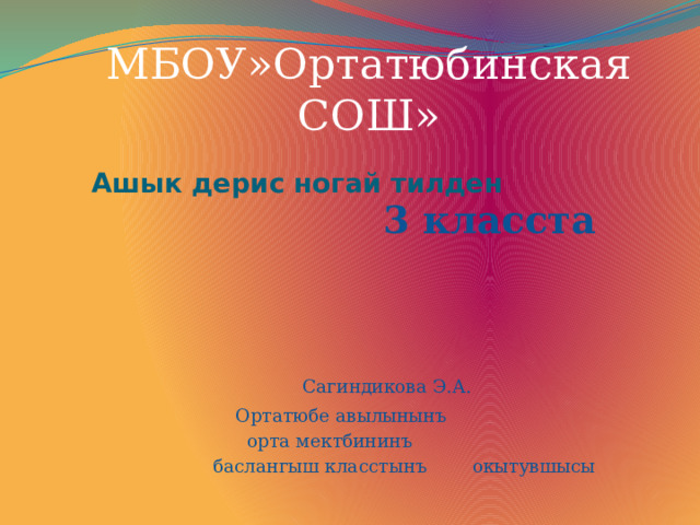 МБОУ»Ортатюбинская СОШ»     Ашык дерис ногай тилден    3 класста    Сагиндикова Э.А.  Ортатюбе авылынынъ  орта мектбининъ  баслангыш класстынъ окытувшысы 
