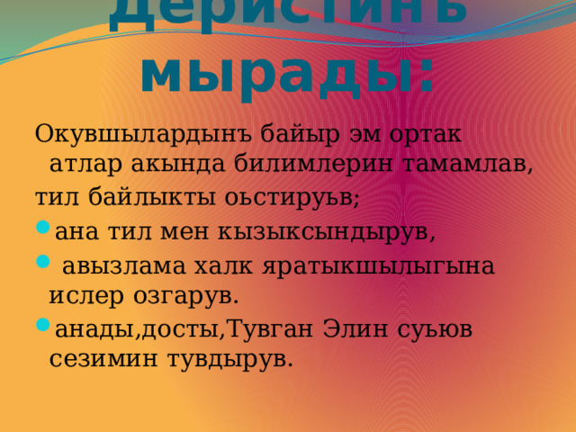 Деристинъ мырады: Окувшылардынъ байыр эм ортак атлар акында билимлерин тамамлав, тил байлыкты оьстируьв; ана тил мен кызыксындырув,  авызлама халк яратыкшылыгына ислер озгарув. анады,досты,Тувган Элин суьюв сезимин тувдырув. 