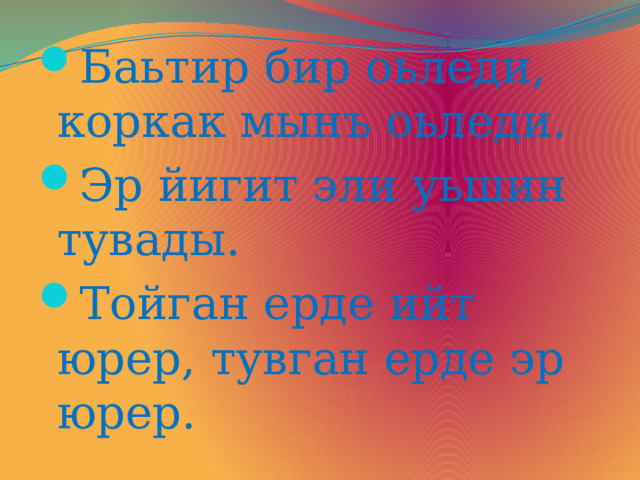 Баьтир бир оьледи, коркак мынъ оьледи. Эр йигит эли уьшин тувады. Тойган ерде ийт юрер, тувган ерде эр юрер. 