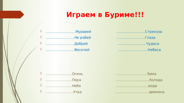 Играем в Буриме!!! …………………… ..Муравей …………………….Стрекоза …………………… .Не робей …………………….Глаза …………………… .Добрей …………………….Чудеса …………………… .Веселей ……………………..Небеса ………………… ..Осень ………………………Зима ………………… ..Пора ………………...........Холода ………………… ..Небо ……………………….вода …………………… Утра ………………………..времена 
