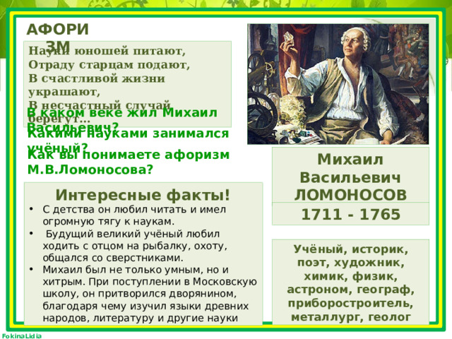 АФОРИЗМ Науки юношей питают,  Отраду старцам подают,  В счастливой жизни украшают,  В несчастный случай берегут… В каком веке жил Михаил Васильевич? Какими науками занимался учёный? Как вы понимаете афоризм М.В.Ломоносова? Михаил Васильевич ЛОМОНОСОВ Интересные факты! С детства он любил читать и имел огромную тягу к наукам.  Будущий великий учёный любил ходить с отцом на рыбалку, охоту, общался со сверстниками. Михаил был не только умным, но и хитрым. При поступлении в Московскую школу, он притворился дворянином, благодаря чему изучил языки древних народов, литературу и другие науки 1711 - 1765 Учёный, историк, поэт, художник, химик, физик, астроном, географ, приборостроитель, металлург, геолог 