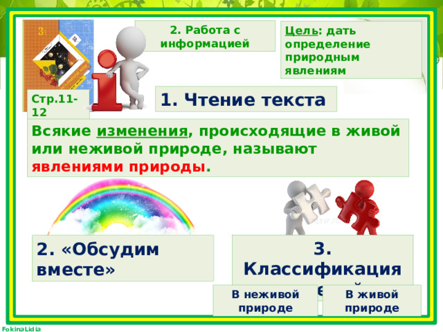 2. Работа с информацией Цель : дать определение природным явлениям 1. Чтение текста Стр.11-12 Всякие изменения , происходящие в живой или неживой природе, называют явлениями природы . 3. Классификация явлений 2. «Обсудим вместе» В неживой природе В живой природе 