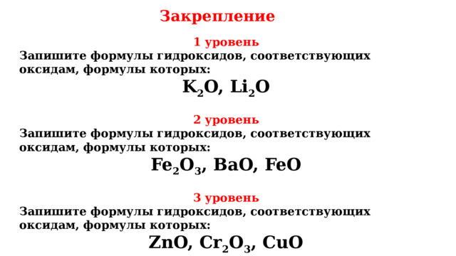 Закрепление 1 уровень Запишите формулы гидроксидов, соответствующих оксидам, формулы которых: K 2 O, Li 2 O  2 уровень Запишите формулы гидроксидов, соответствующих оксидам, формулы которых: Fe 2 O 3 , BaO, FeO  3 уровень Запишите формулы гидроксидов, соответствующих оксидам, формулы которых: ZnO, Cr 2 O 3 , CuO 