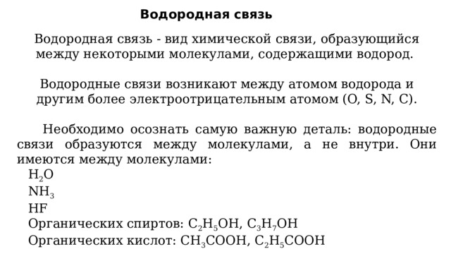 Водородная связь Водородная связь - вид химической связи, образующийся между некоторыми молекулами, содержащими водород. Водородные связи возникают между атомом водорода и другим более электроотрицательным атомом (O, S, N, C).  Необходимо осознать самую важную деталь: водородные связи образуются между молекулами, а не внутри. Они имеются между молекулами:  H 2 O  NH 3  HF  Органических спиртов: С 2 H 5 OH, C 3 H 7 OH  Органических кислот: CH 3 COOH, C 2 H 5 COOH 