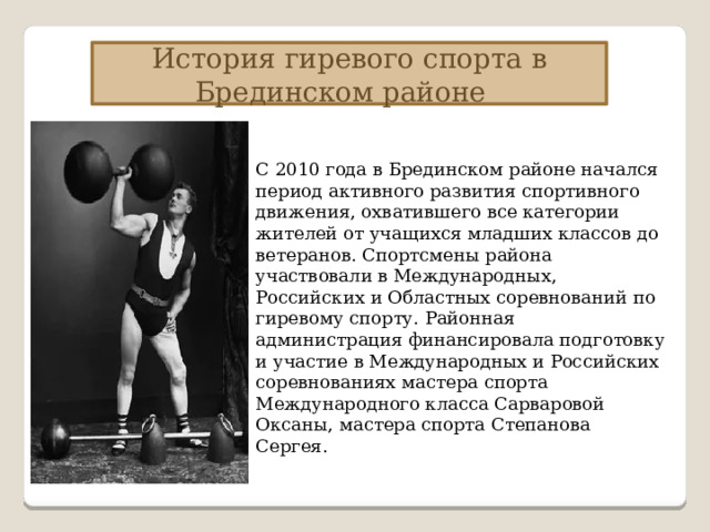 История гиревого спорта в Брединском районе С 2010 года в Брединском районе начался период активного развития спортивного движения, охватившего все категории жителей от учащихся младших классов до ветеранов. Спортсмены района участвовали в Международных, Российских и Областных соревнований по гиревому спорту. Районная администрация финансировала подготовку и участие в Международных и Российских соревнованиях мастера спорта Международного класса Сарваровой Оксаны, мастера спорта Степанова Сергея. 