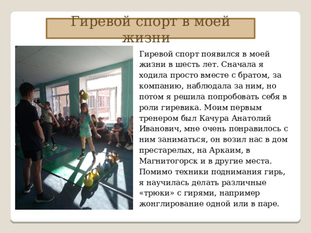 Гиревой спорт в моей жизни Гиревой спорт появился в моей жизни в шесть лет. Сначала я ходила просто вместе с братом, за компанию, наблюдала за ним, но потом я решила попробовать себя в роли гиревика. Моим первым тренером был Качура Анатолий Иванович, мне очень понравилось с ним заниматься, он возил нас в дом престарелых, на Аркаим, в Магнитогорск и в другие места. Помимо техники поднимания гирь, я научилась делать различные «трюки» с гирями, например жонглирование одной или в паре. 