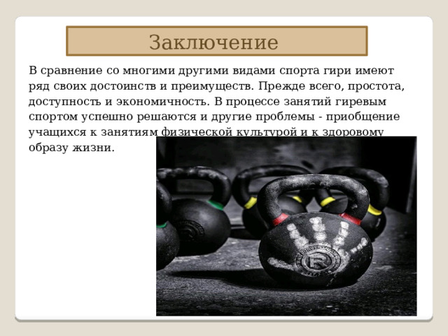 Заключение В сравнение со многими другими видами спорта гири имеют ряд своих достоинств и преимуществ. Прежде всего, простота, доступность и экономичность. В процессе занятий гиревым спортом успешно решаются и другие проблемы - приобщение учащихся к занятиям физической культурой и к здоровому образу жизни. 